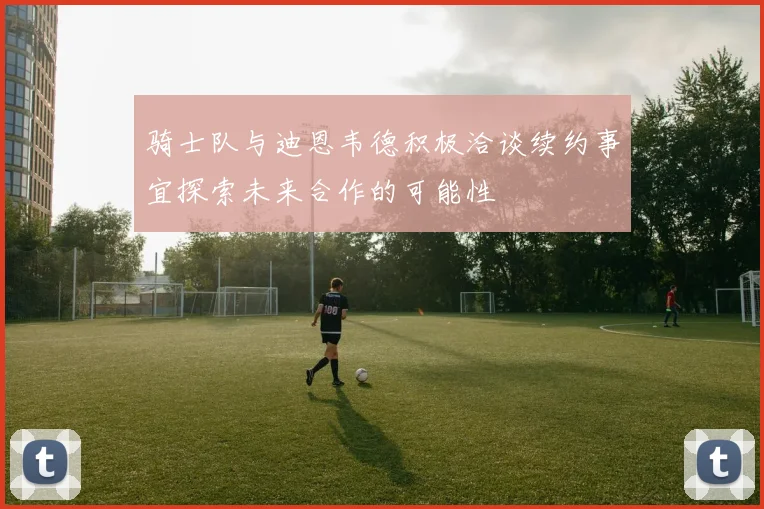 骑士队与迪恩韦德积极洽谈续约事宜探索未来合作的可能性
