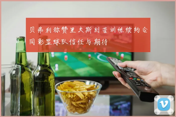 贝弗利称赞里夫斯刻苦训练续约合同彰显球队信任与期待