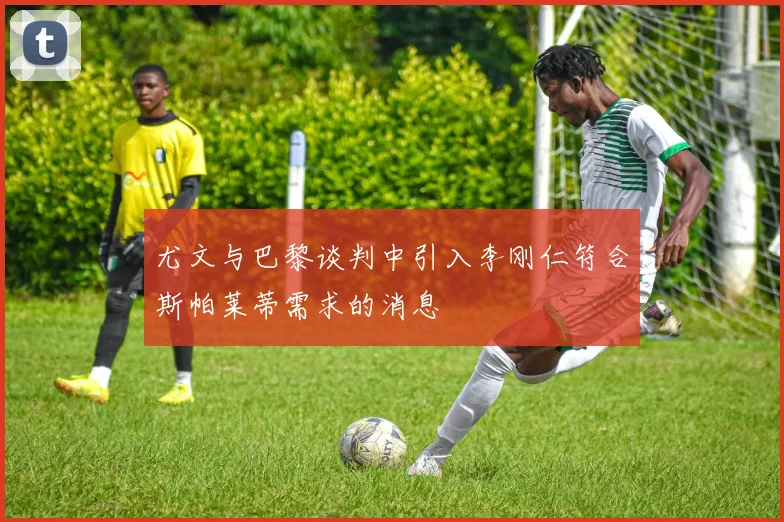 尤文与巴黎谈判中引入李刚仁符合斯帕莱蒂需求的消息