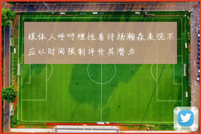 媒体人呼吁理性看待杨瀚森表现不应以时间限制评价其潜力