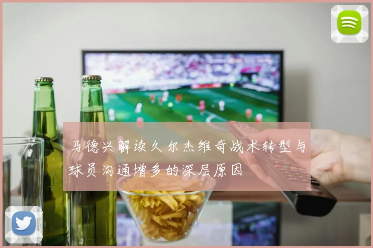 马德兴解读久尔杰维奇战术转型与球员沟通增多的深层原因