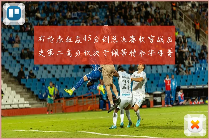 布伦森狂轰45分创总决赛收官战历史第二高分仅次于佩蒂特和字母哥