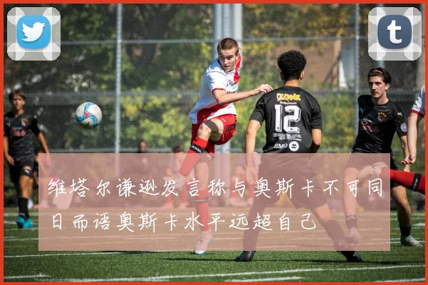 维塔尔谦逊发言称与奥斯卡不可同日而语奥斯卡水平远超自己