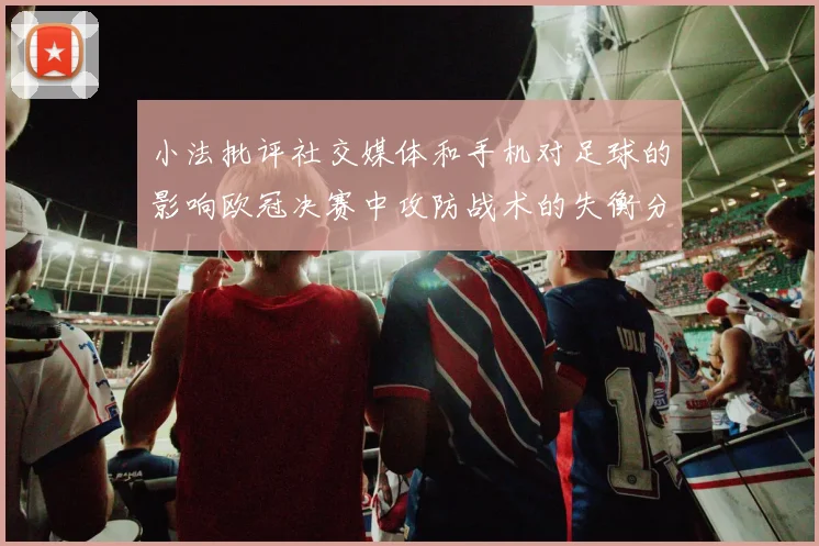 小法批评社交媒体和手机对足球的影响欧冠决赛中攻防战术的失衡分析