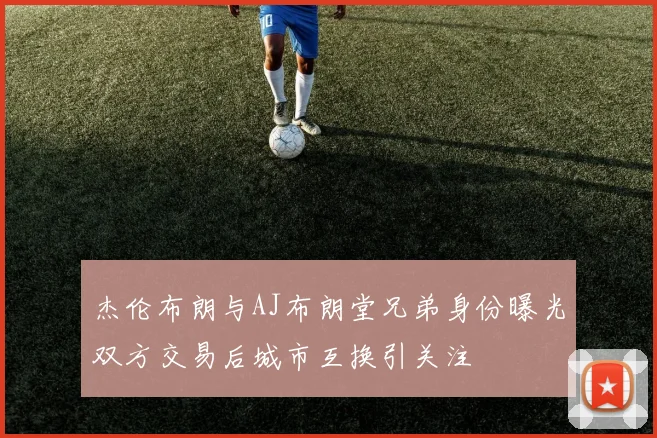 杰伦布朗与AJ布朗堂兄弟身份曝光双方交易后城市互换引关注