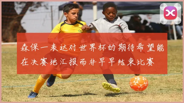 森保一表达对世界杯的期待希望能在决赛地汇报而非早早结束比赛