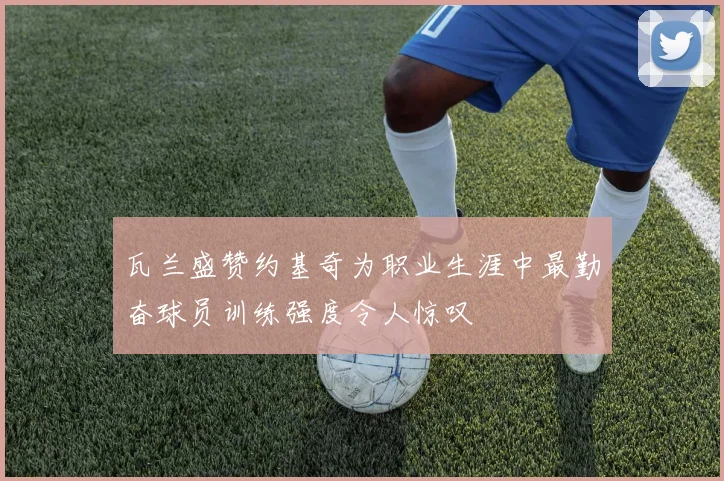 瓦兰盛赞约基奇为职业生涯中最勤奋球员训练强度令人惊叹