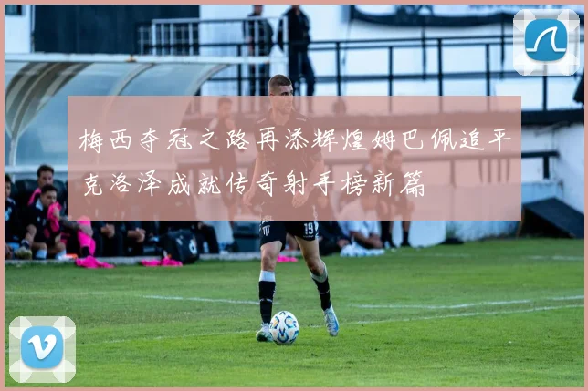 梅西夺冠之路再添辉煌姆巴佩追平克洛泽成就传奇射手榜新篇