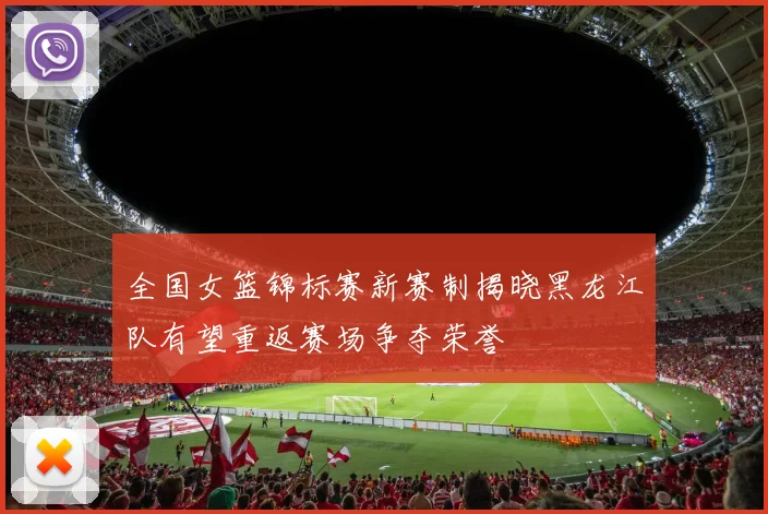 全国女篮锦标赛新赛制揭晓黑龙江队有望重返赛场争夺荣誉